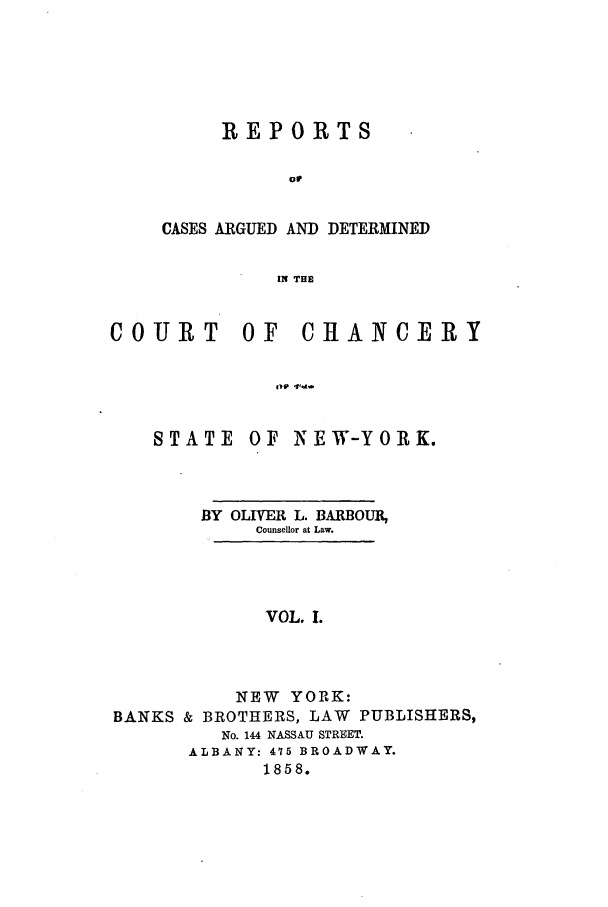 handle is hein.nysreports/rcadbarb0001 and id is 1 raw text is: REPORTS
Or
CASES ARGUED AND DETERMINED
IN THE

COURT OF

1vv '114-

STATE

OF NEW-YORK.

BY OLIVER L. BARBOUR,
Counsellor at Law.
VOL. I.
NEW YORK:
BANKS & BROTHERS, LAW PUBLISHERS,
No. 144 NASSAU STREET.
ALBANY: 415 BROADWAY.
1858.

CHANCERY


