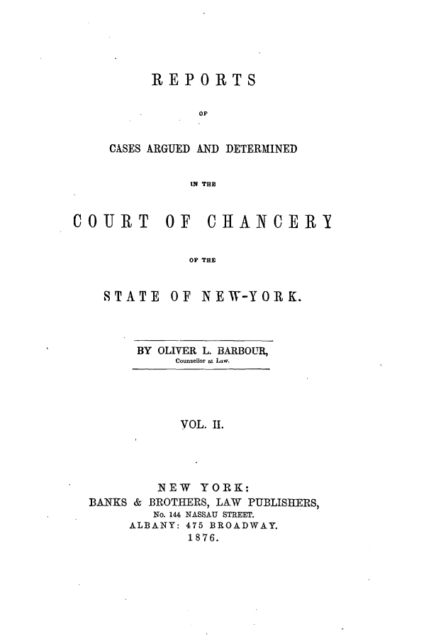 handle is hein.nysreports/rcadbarb0002 and id is 1 raw text is: REPORTS
OF
CASES ARGUED AND DETERMINED
IN THE

COURT OF
OF I

STATE

CHANCERY

OF INEW-YORK.

BY OLIVER L. BARBOUR,
Counsellor at Law.

VOL. II.

NEW YORK:
BANKS & BROTHERS, LAW PUBLISHERS,
No. 144 NASSAU STREET.
ALBANY: 475 BROADWAY.
1876.


