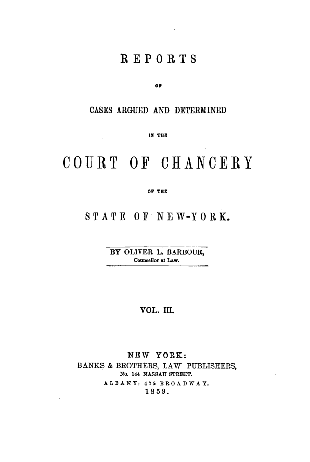 handle is hein.nysreports/rcadbarb0003 and id is 1 raw text is: REPORTS
oF
CASES ARGUED AND DETERMINED
IN THE

COURT OF CHANCERY
OF THE

STATE

OF NEW-YORK.

BY OLIVER L. BARBOUR,
Counsellor at Law.

VOL. III.
NEW YORK:
BANKS & BROTHERS, LAW PUBLISHERS,
No. 144 NASSAU STREET.
ALBANY: 475 BROADWAY.
1859.


