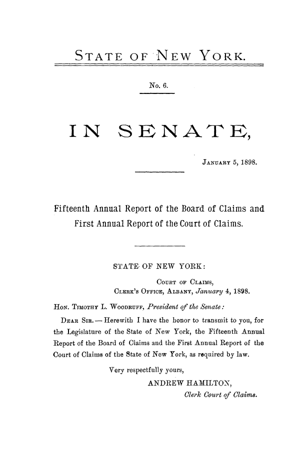 handle is hein.nysreports/rcadcny0001 and id is 1 raw text is: STATE OF NEW YORK.
No. 6.
IN S E NATE,
JANUARY 5, 1898.
Fifteenth Annual Report of the Board of Claims and
First Annual Report of the Court of Claims.
STATE. OF NEW YORK:
COURT OF CLAIMS,
CLERK'S OFFICE, ALBANY, January 4, 1898.
HoN. TIMOTHY L. WOODRUFF, President of the Senate:
DEAR Si. - Herewith I have the honor to transmit to you, for
the Legislature of the State of New York, the Fifteenth Annual
Report of the Board of Claims and the First Annual Report of the
Court of Claims of the State of New York, as required by law.
Very respectfully yours,
ANDREW HAMILTO-N,
Clerk Court of Claim8.


