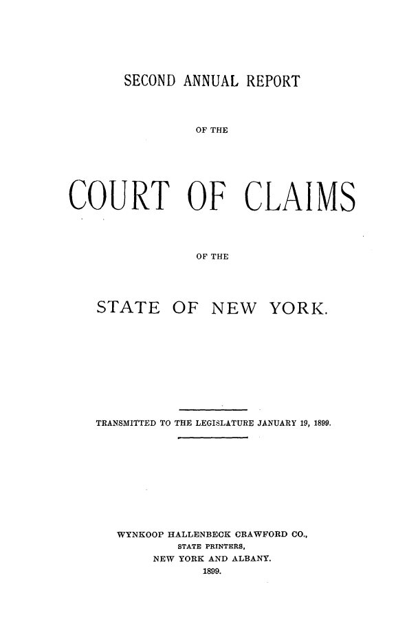 handle is hein.nysreports/rcadcny0002 and id is 1 raw text is: SECOND ANNUAL REPORT
OF THE
COURT OF CLAIMS
OF THE

STATE OF NEW YORK.
TRANSMITTED TO THE LEGISLATURE JANUARY 19, 1899.
WYNKOOP HALLENBECK CRAWFORD CO.,
STATE PRINTERS,
NEW YORK AND ALBANY.
1899.


