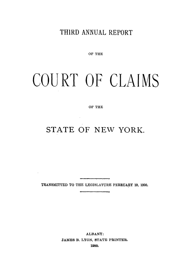 handle is hein.nysreports/rcadcny0003 and id is 1 raw text is: THIRD ANNUAL REPORT

OF THE
COURT OF CLAIMS
OF THE

STATE

OF NEW YORK.

TRANSMITTED TO THE LEGISLATURE FEBRUARY 19, 1900,
ALBANY:
JAMES B. LYON, STATE PRINTER,
1900s


