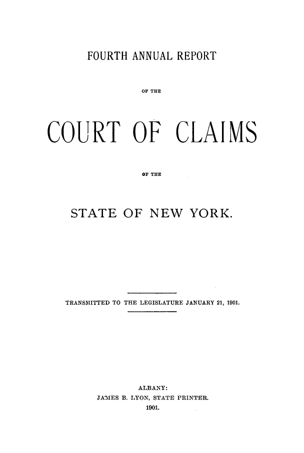 handle is hein.nysreports/rcadcny0004 and id is 1 raw text is: FOURTH ANNUAL REPORT
OF THE
COURT OF CLAIMS
OF THE

STATE OF NEW YORK.
TRANSMITTED TO THE LEGISLATURE JANUARY 21, 1901.
ALBANY:
JA'MES B. LYON, STATE PRINTER.
1901.


