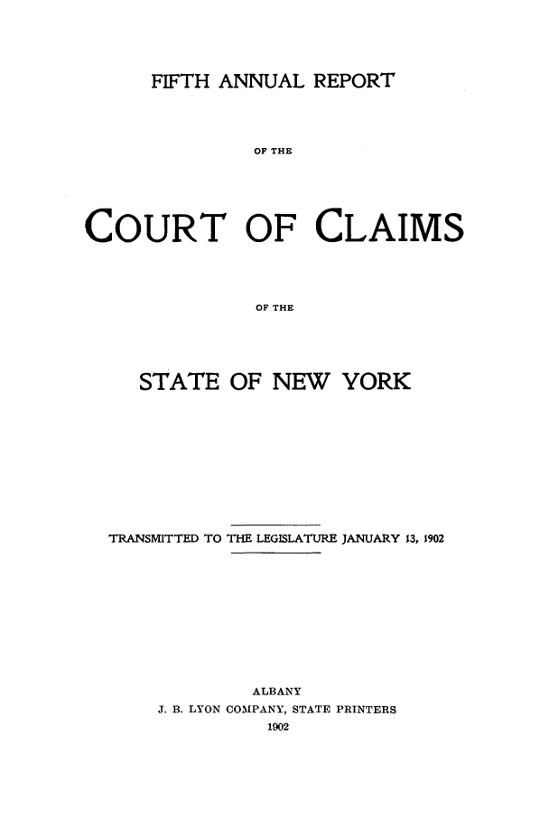 handle is hein.nysreports/rcadcny0005 and id is 1 raw text is: FIFTH ANNUAL REPORT
OF THE
COURT OF CLAIMS
OF THE

STATE OF NEW YORK
TRANSMITTED TO THE LEGISLATURE JANUARY 13, 1902
ALBANY
J. B. LYON COMPANY, STATE PRINTERS


