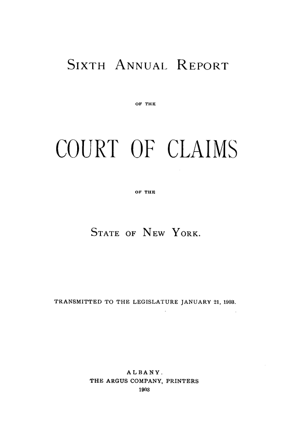 handle is hein.nysreports/rcadcny0006 and id is 1 raw text is: SIXTH ANNUAL REPORT

OF THE
COURT OF CLAIMS
OF THE
STATE OF NEW YORK.

TRANSMITTED TO THE LEGISLATURE JANUARY 21, 1903.
ALBANY.
THE ARGUS COMPANY, PRINTERS
1903


