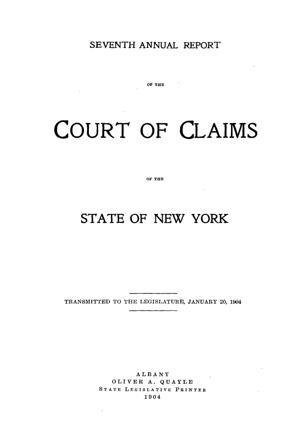 handle is hein.nysreports/rcadcny0007 and id is 1 raw text is: SEVENTH ANNUAL REPORT

OF THE
COURT OF CLAIMS
OF THE
STATE OF NEW YORK

TRANSMITTED TO THE LEGISLATURE, JANUARY 20, 1904
ALBANY
OLIVER A. QUAYLE
STATE LEGISLATIVE PRINTER
1904


