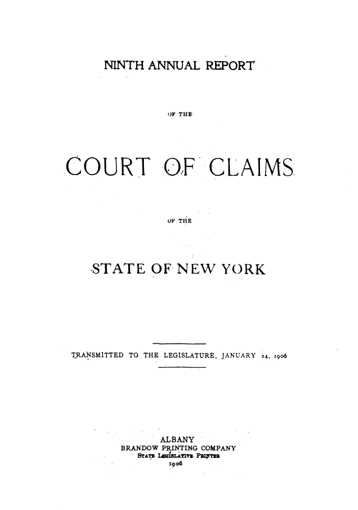 handle is hein.nysreports/rcadcny0009 and id is 1 raw text is: NINTH A NAL REPORT
oV THE-
.COURT .O,FCLAIMS.
uO' TRE

-STATE OF NEW YORK
TRANSMITTED TO THE LEGISLATURE, JANUARY 24, 1906
ALBANY
BRANDOW PRINTING COMPANY
rgo6


