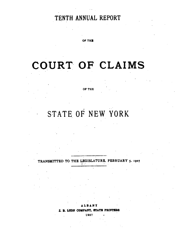 handle is hein.nysreports/rcadcny0010 and id is 1 raw text is: TENTH ANNUAL REPORT
Of THI',B
COURT OF CLAIMS
Of THE

STATE OF NEW YORK
TRANSMITtED TO THE L.GISLATURE. FEBRUARY 5. 19 7
ALBANY
&g ST, ATE FE1WXM's
19,07


