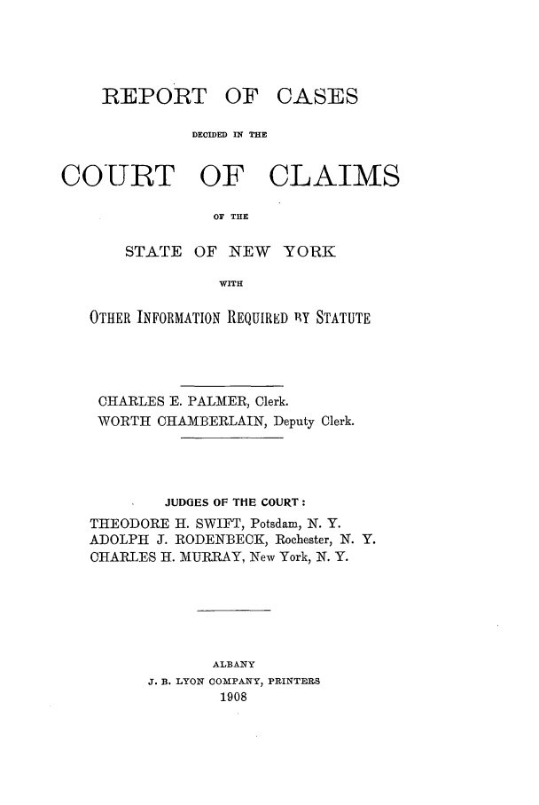 handle is hein.nysreports/rcadcny0011 and id is 1 raw text is: REPORT OF

CASES

DECIDED IN THE
COURT OF CLAIMS
OF THE
STATE OF NEW YO1RK
WITH
OTHER INFORMATION REQUIRED 11Y STATUTE
CHARLES E. PALMER, Clerk.
WORTH CHAMBERLAIN, Deputy Clerk.
JUDGES OF THE COURT:
THEODORE H. SWIFT, Potsdam, N. Y.
ADOLPH J. RODENBECK, Rochester, N. Y.
CHARLES H. MURRAY, New York, N. Y.
ALBANY
J. B. LYON COMPANY, PRINTERS
1908


