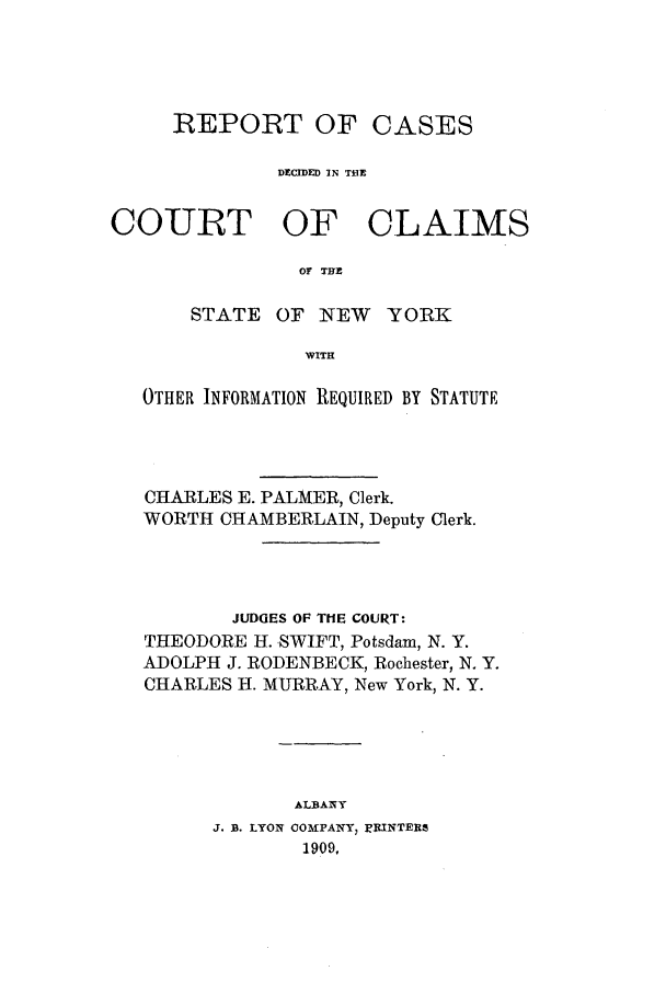 handle is hein.nysreports/rcadcny0012 and id is 1 raw text is: REPORT OF

CASES

DXCIDED IN THE

COURT OF

CLAIMS

OF THZ

STATE OF NEW YORK
WITH
OTHER INFORMATION REQUIRED BY STATUTE

CHARLES E. PALMER, Clerk.
WORTH CHAMBERLAIN, Deputy Clerk.
JUDGES OF THE COURT:
THEODORE H. SWIFT, Potsdam, N. Y.
ADOLPH J. RODENBECK, Rochester, N. Y.
CHARLES H. MURRAY, New York, N. Y.
ALBANY
J. B. LYON COMFPANYI' RINTEhR
1909.


