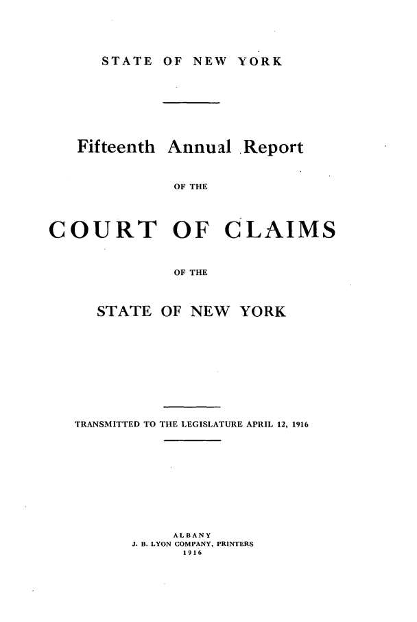 handle is hein.nysreports/rcadcny0015 and id is 1 raw text is: STATE

OF NEW YORK

Fifteenth Annual Report
OF THE
COURT OF CLAIMS
OF THE

STATE

OF NEW

TRANSMITTED TO THE LEGISLATURE APRIL 12, 1916
ALBANY
J. B. LYON COMPANY, PRINTERS
1916

YORK


