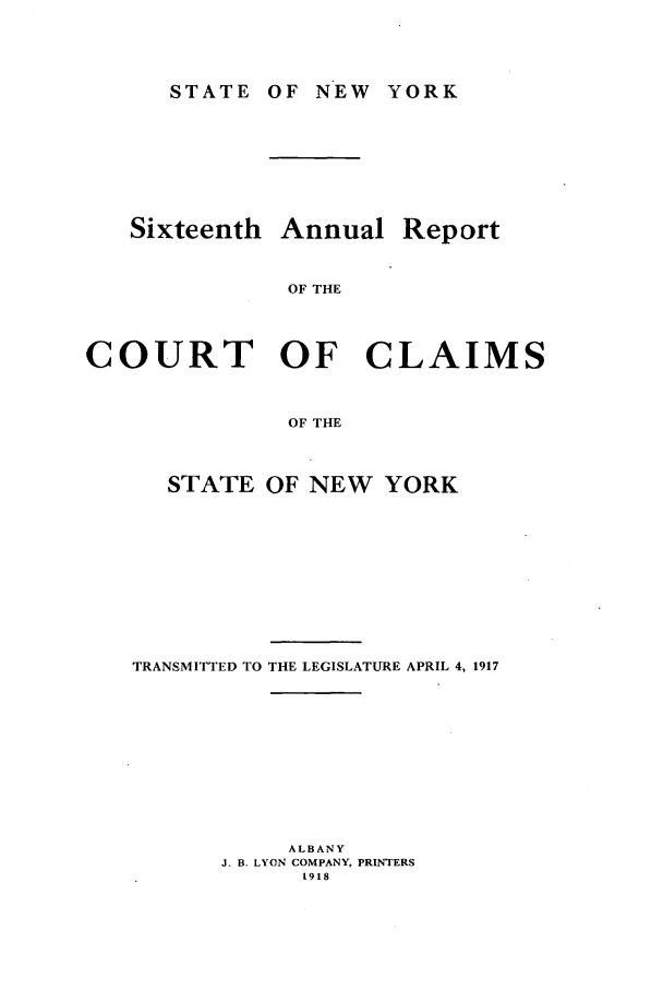 handle is hein.nysreports/rcadcny0016 and id is 1 raw text is: STATE OF NEW YORK

Sixteenth

Annual

Report

OF THE

COURT OF CLAIMS
OF THE
STATE OF NEW YORK

TRANSMITTED TO THE LEGISLATURE APRIL 4, 1917
ALBANY
J. B. LYON COMPANY, PRINTERS
1918


