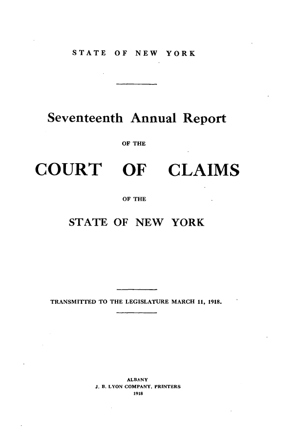 handle is hein.nysreports/rcadcny0017 and id is 1 raw text is: STATE OF NEW YORK

Seventeenth Annual Report
OF THE

COURT

OF
OF THE

CLAIMS

STATE OF NEW YORK
TRANSMITTED TO THE LEGISLATURE MARCH 11, 1918.
ALBANY
J. B. LYON COMPANY, PRINTERS
1918


