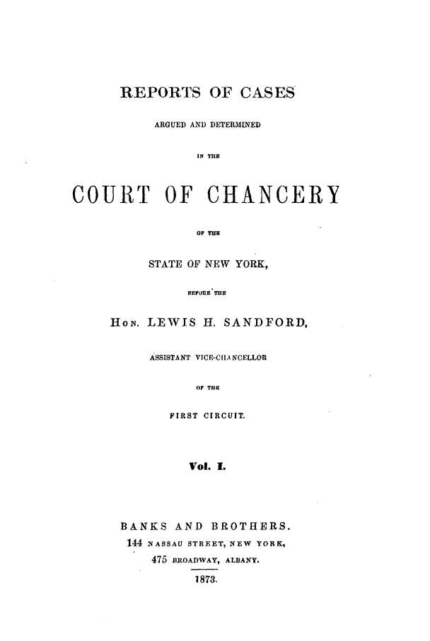 handle is hein.nysreports/rcadstan0001 and id is 1 raw text is: 







      REPORTS OF CASES

           ARGUED AND DETERMINED


                 IN INS



COURT OF CHANCERY


                 OF THE


     STATE OF NEW YORK,

          BEN.E L I EH  S D

HoN. LEWIS H. SANDFORD,


ASSISTANT VICE-CHANCELLOR

      OF THE

   FIRST CIRCUIT.



     Vol. 1.


BANKS AND BROTHERS.
144 NASSAU STREET, NEW YORK,
    475 BROADWAY, ALBANY.

          1873.


