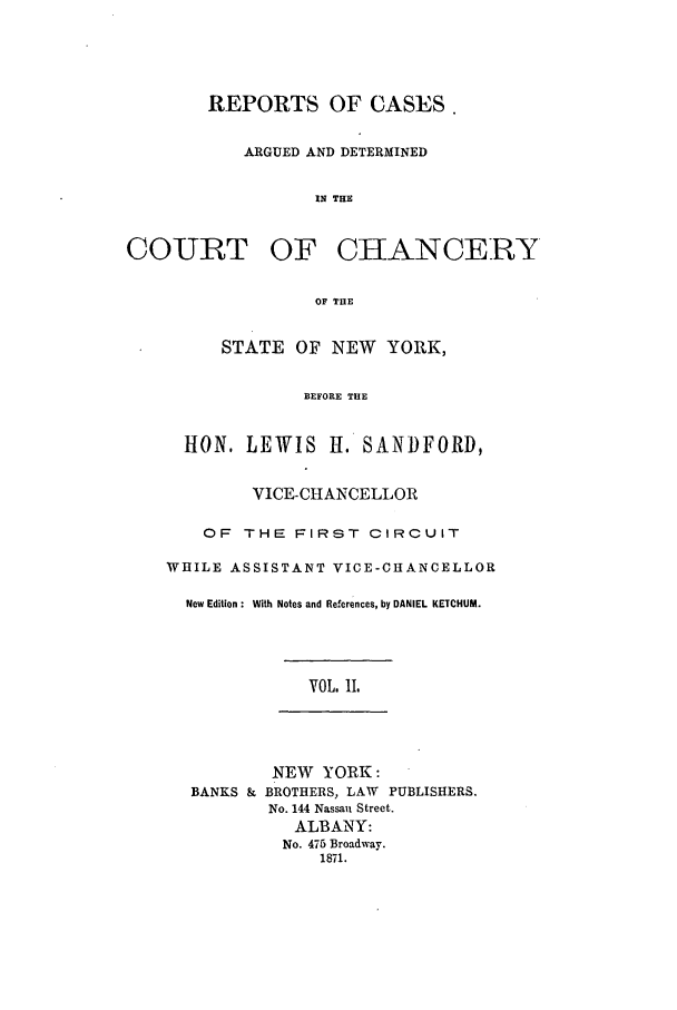 handle is hein.nysreports/rcadstan0002 and id is 1 raw text is: 




        REPORTS OF CASES

           ARGUED AND DETERMINED


                  IN THE


COURT OF CHANCERY

                  OF THE


         STATE OF NEW YORK,

                 BEFORE THE


      HON. LEWIS H. SANDFORD,


            VICE-CHANCELLOR

       OF THE FIRST CIRCUIT

    WHILE ASSISTANT VICE-CHANCELLOR

      New Edition : With Notes and References, by DANIEL KETCHUM.




                  VOL. II.




              NEW YORK:
      BANKS & BROTHERS, LAW PUBLISHERS.
              No. 144 Nassau Street.
                ALBANY:
                No. 475 Broadway.
                   1871.


