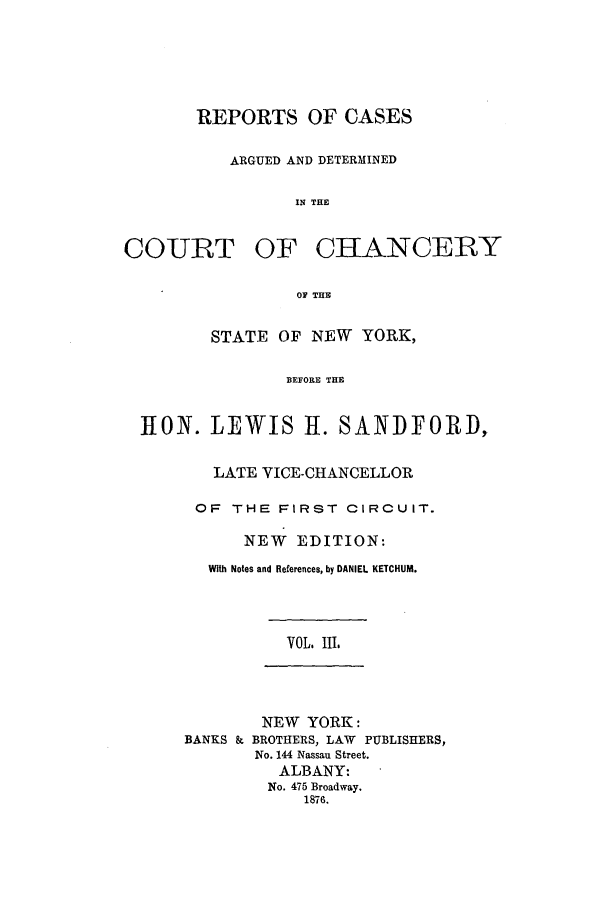 handle is hein.nysreports/rcadstan0003 and id is 1 raw text is: 





REPORTS OF CASES

   ARGUED AND DETERMINED

          IN THE


COURT


OF CHANCERY


         01 THE

STATE OF NEW YORK,

        BEFORE THE


]RON. LEWIS 11. SANDFORD,

       LATE VICE-CHANCELLOR

       OF THE FIRST CIRCUIT.

          NEW EDITION:
       With Notes and References, by DANIEL KETCHUM.


VOL. III.


        NEW YORK:
BANKS & BROTHERS, LAW PUBLISHERS,
       No. 144 Nassau Street.
          ALBANY:
        No. 475 Broadway.
            1876.


