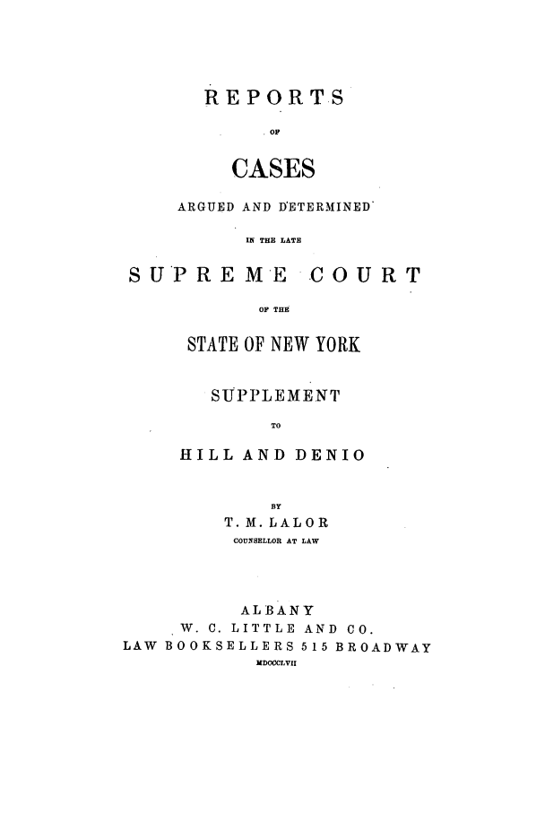 handle is hein.nysreports/rcalal0001 and id is 1 raw text is: 





REPORTS

      OF


  CASES


ARGUED AND DETERMINED

      IN THE LATE


SUPREME


-COURT


OF THE


STATE OF NEW YORK


   SUPPLEMENT

        TO

HILL AND DENIO


             BY
         T. M. LALOR
         COUNSELLOR AT LAW




         ALBANY
     W. C. LITTLE AND CO.
LAW BOOKSELLERS 515 BROADWAY
           MDCCCLVII


