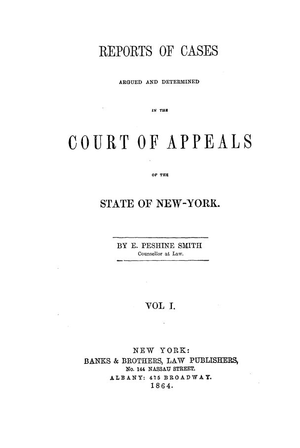 handle is hein.nysreports/recdcay0001 and id is 1 raw text is: REPORTS OF

CASES

ARGUED AND DETERMINED
IN TUX
COURT OF APPEALS
OF THU

STATE OF NEW-YORK.

BY E. PESHINE SMITH
Counsellor at Law.

VOL 1.
NEW YORK:
BANKS & BROTHERS, LAW PUBLISHERS,
No. 144 NASSAU STREET.
ALBANY: 475 BROADWAY.
1864.


