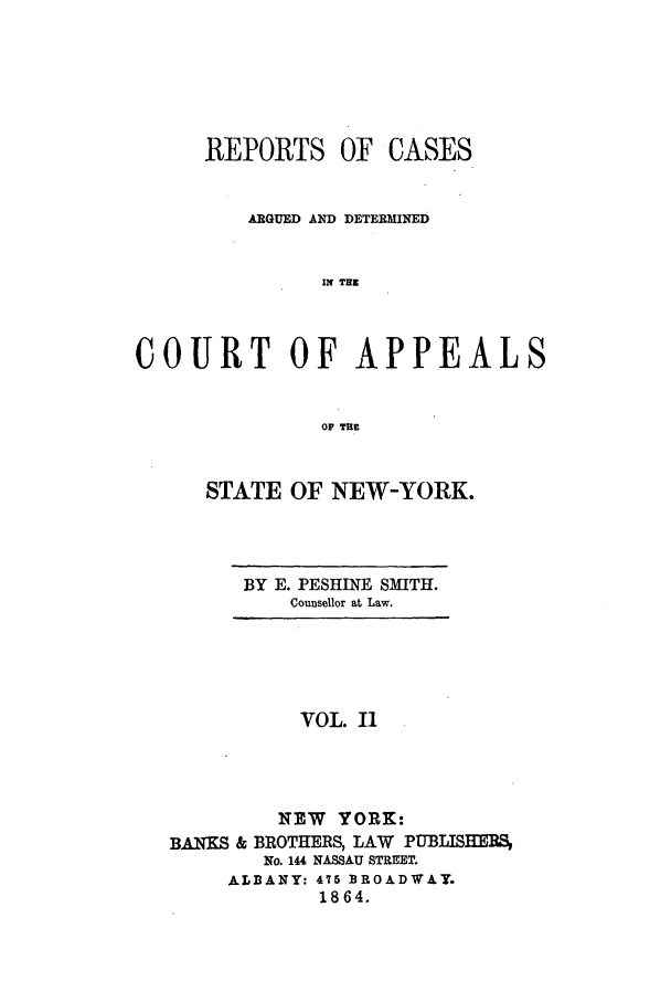 handle is hein.nysreports/recdcay0002 and id is 1 raw text is: REPORTS OF CASES
ARGUED AND DETERMINED
IN THZ
COURT OF APPEALS
OP TE

STATE OF NEW-YORK.

BY E. PESHINE SMITH.
Counsellor at Law.

VOL. I1
NEW YORK:
BANKS & BROTHERS, LAW PUBLISHERS
No. 144 NASSAU STREET.
ALBANY: 476 BROADWAY.
1864.


