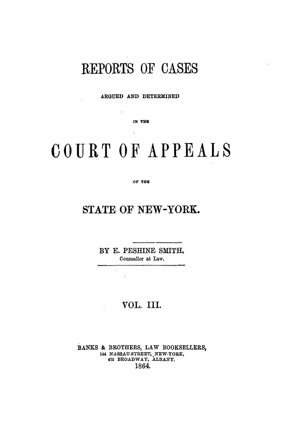 handle is hein.nysreports/recdcay0003 and id is 1 raw text is: REPORTS OF CASES
ARGUED AND DETERMINED
IN TH
COURT OF APPEALS
OF THE

STATE OF NEW-YORK.
BY E. PESHINE SMITH,
Counsellor at Law.

VOL. III.
BANKS & BROTHERS, LAW BOOKSELLERS,
144 NASSAU-STREET, NEW-YORK,
475 BROADWAY, XL3ANY.
1864.


