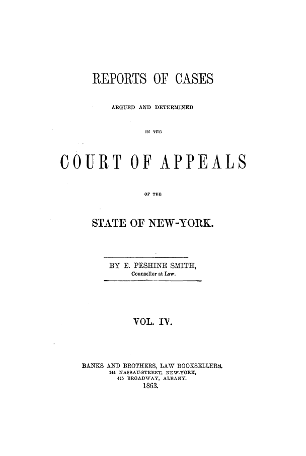 handle is hein.nysreports/recdcay0004 and id is 1 raw text is: REPORTS OF CASES
ARGUED AND DETERMINED
IN THE
COURT OF APPEALS
OF THE

STATE OF NEW-YORK.
BY E. PESHINE SMITH,
Counsellor at Law.

VOL. rV.
BANKS AND BROTHERS, LAW BOOKSELLERKi
144 NASSAU-STREET, NEW-YORK,
475 BROADWAY, ALBANY.
1863.


