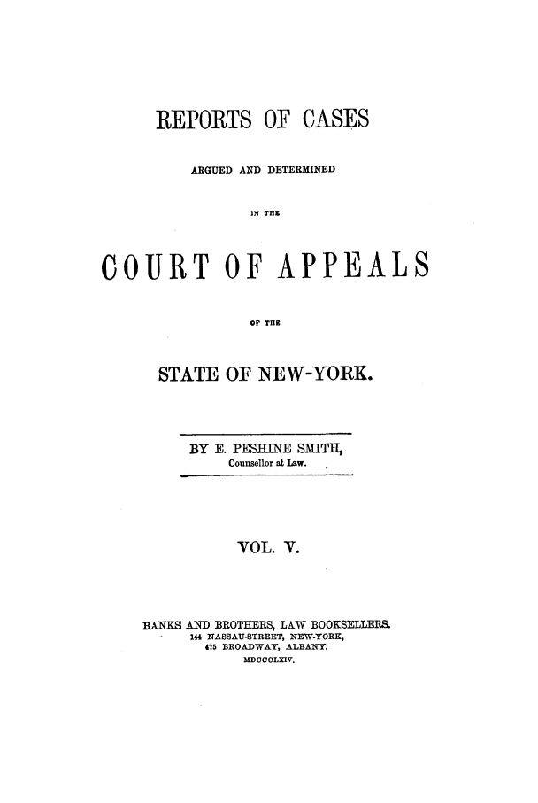 handle is hein.nysreports/recdcay0005 and id is 1 raw text is: REPORTS OF CASES
ARGUED AND DETERMINED
IN THE
COURT OF APPEALS
OF Tlg

STATE OF NEW-YORK.

BY E. PESEINE SMITH,
Counsellor at Law.

VOL. V.
BANKS AND BROTHERS, LAW BOOKSELLERS.
144 NASSAU-STREET, NEW-YORK,
475 BROADWAY, ALBANY.
MDCCCLXIV.


