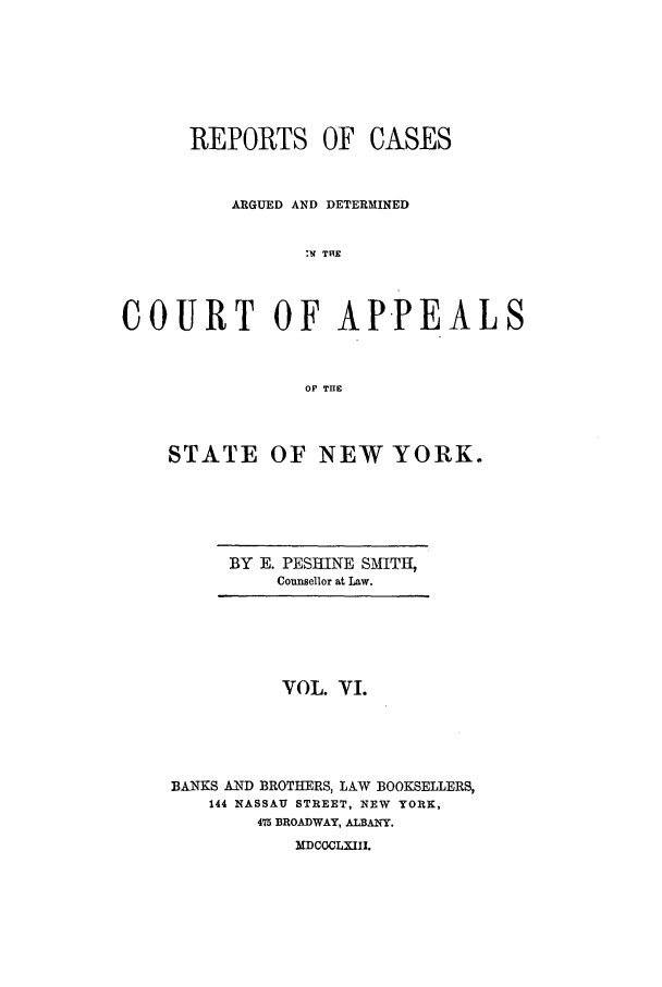 handle is hein.nysreports/recdcay0006 and id is 1 raw text is: REPORTS OF

CASES

ARGUED AND DETERMINED
:W THE
COURT OF APPEALS
OF THE

STATE OF NEW YORK.

BY E. PESHINE SMITH,
Counsellor at Law.

VOL. VI.
BANKS AND BROTHERS, LAW BOOKSELLERS,
144 NASSAU STREET, NEW YORK,
475 BROADWAY, ALBANY.
MDCOCLXIII.


