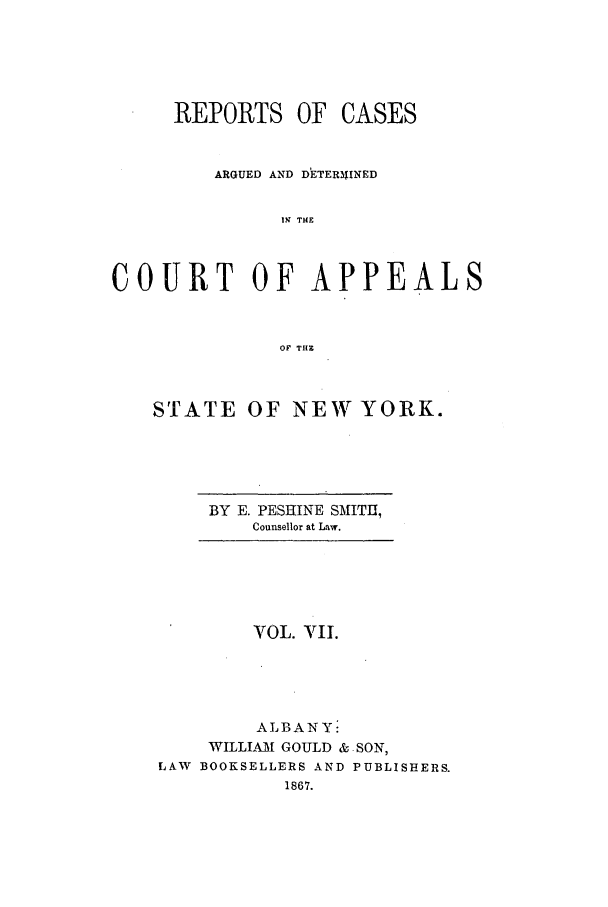 handle is hein.nysreports/recdcay0007 and id is 1 raw text is: REPORTS OF

CASES

ARGUED AND DETER31INED
12; THE
COURT OF APPEALS
OF THE

STATE

OF NEW YORK.

BY E. PESRINE SMITH,
Counsellor at Law.

VOL. VII.
ALBANY:
WILLIAI GOULD & SON,
LAW BOOKSELLERS AND PUBLISHERS.
1867.


