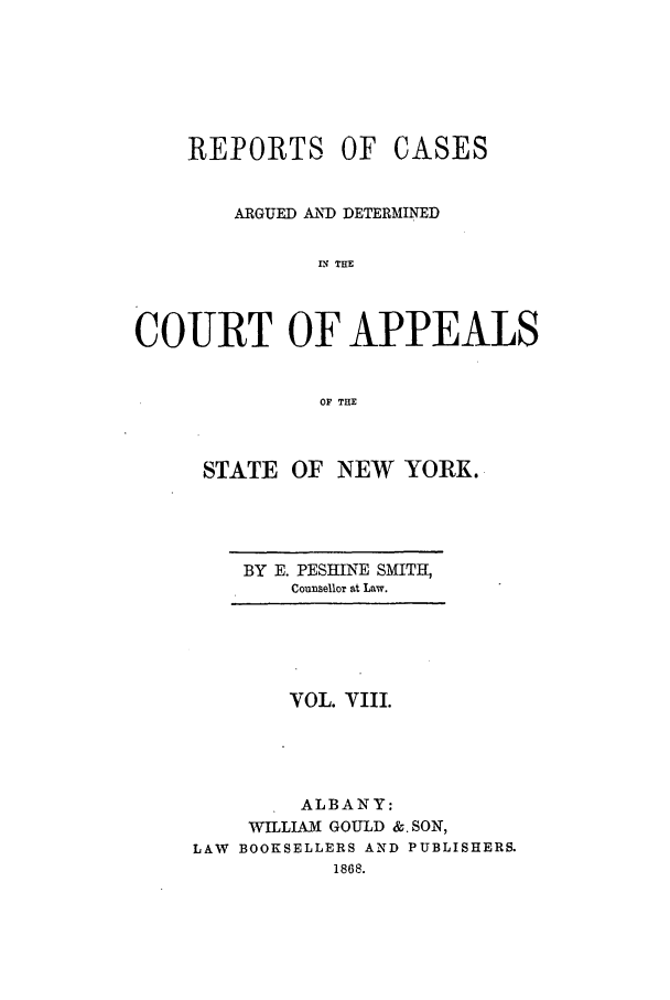 handle is hein.nysreports/recdcay0008 and id is 1 raw text is: REPORTS OF CASES
ARGUED AIN) DETERMINED
XN THE
COURT OF APPEALS
OF THE

STATE OF NEW YORK.

BY E. PESHINE SMITH,
Counsellor at Law.

VOL. VIII.
ALBANY:
WILLIAM GOULD &. SON,
LAW BOOKSELLERS AND PUBLISHERS.
1868.


