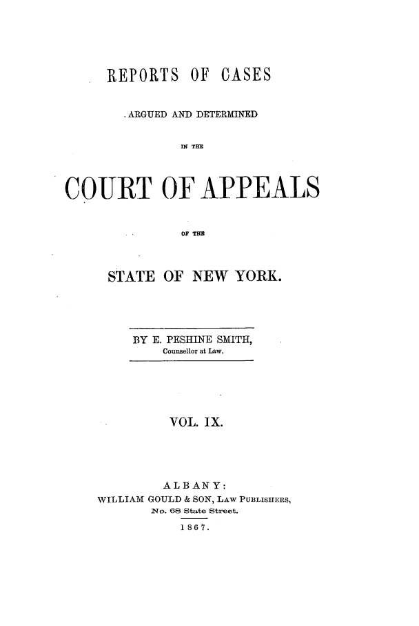 handle is hein.nysreports/recdcay0009 and id is 1 raw text is: REPORTS OF

CASES

ARGUED AND DETERMINED
IN THE
COURT OF APPEALS
OF THE

STATE OF NEW YORK.

BY E. PESHINE SMITH,
Counsellor at Law.

VOL. Ix.
ALBANY:
WILLIAM GOULD & SON, LAW PUBLIs=ERs,
No. 68 State Street.
1867.


