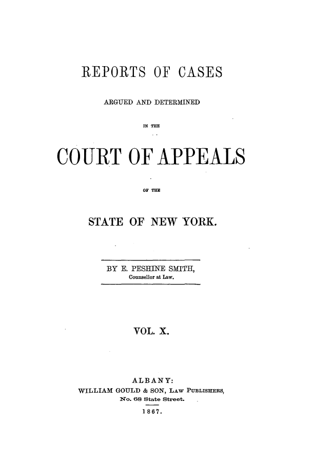 handle is hein.nysreports/recdcay0010 and id is 1 raw text is: REPORTS OF

CASES

ARGUED AND DETERMINED
IN TME
COURT OF APPEALS
OF THE

STATE OF NEW YORK.

BY E. PESBINE SMITH,
Counsellor at Law.

VOL. X.
ALBANY:
WILLIAM GOULD & SON, LAW PUBLISHERS,
NYo. 68 State Street.
1867.


