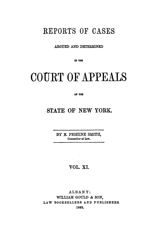 handle is hein.nysreports/recdcay0011 and id is 1 raw text is: REPORTS OF CASES
ARGUED AND DETERMINED
COURT OF APPEALS
01 T

STATE OF NEW YORK.

BY .. PESBINE SMITH,
Counsellor at Law.

YOL. XI.
ALBANY:
WILLIAM GOULD & SON,
LAW BOOKSELLERS AND PUBLISHERS.
1889.


