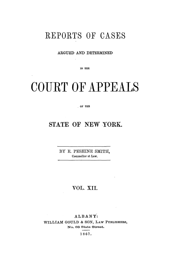 handle is hein.nysreports/recdcay0012 and id is 1 raw text is: REPORTS OF

CASES

ARGUED AND DETERMINED
IN TIM
COURT OF APPEALS
OF TILE

STATE OF NEW YORK.

BY E. PESUINE SMITH,
Counsellor at Law.

VOL. XII.
ALBANY:
WILLIAM GOULD & SON, LAW PUBLISHERS,
'No. 68 State Street.
1867.


