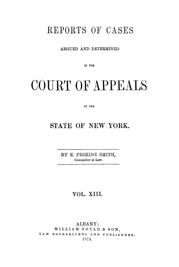 handle is hein.nysreports/recdcay0013 and id is 1 raw text is: REPORTS OF

CASES

ARGUED AND DETERMINED
IN THE
COURT OF APPEALS
OF THE

STATE OF NEW YORK.

BY E. PESHINE SMITH,
Counsellor at Law.

VOL. XIII.
ALBANY:
WILLIAM GOULD & SON,
LAW BOOKSELLERS AND PUBLISHERS.
1874.


