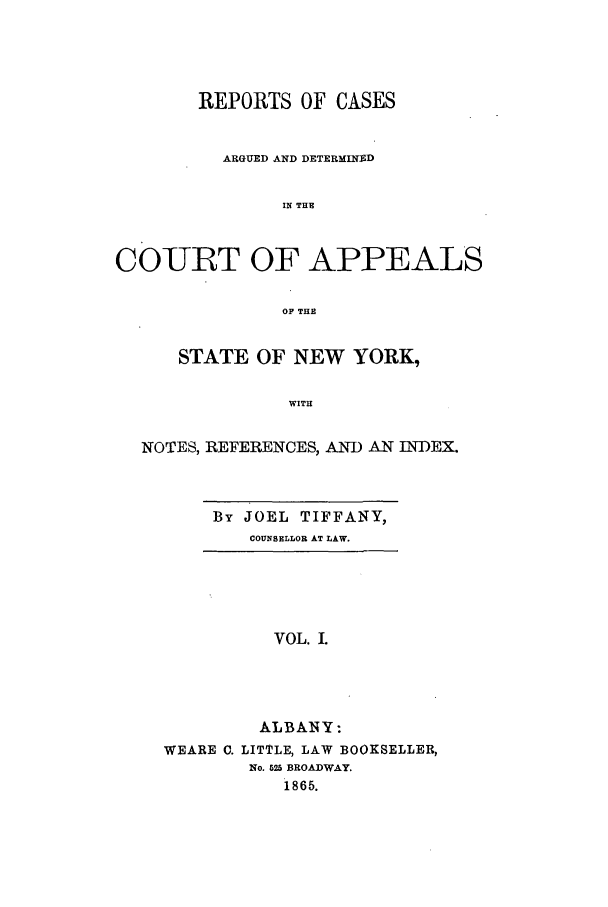 handle is hein.nysreports/recdcay0014 and id is 1 raw text is: REPORTS OF CASES
ARGUED AND DETERMINED
IN THE
COURT OF APPEALS
OF THE
STATE OF NEW YORK,
WITH
NOTES, REFERENCES, AND AN INDEX.

By JOEL TIFFANY,
COUNSELLOR AT LAW.

VOL. I.
ALBANY:
WEARE C. LITTLE, LAW BOOKSELLER,
No. 525 BROADWAY.
1865.


