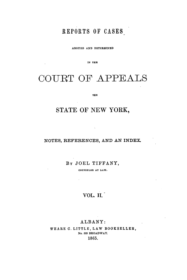 handle is hein.nysreports/recdcay0015 and id is 1 raw text is: REPORTS OF CASES
ARGUED AND DETERMINED
IN THE
COURT OF APPEALS
THE
STATE OF NEW YORK,
NOTES, REFERENCES, AND AN INDEX.
By JOEL TIFFANY,
COUNSELOR AT LAW.
VOL. II.
ALBANY:
WEARE C. LITTLE, LAW BOOKSELLER,
No. 525 BROADWAY.
1865.


