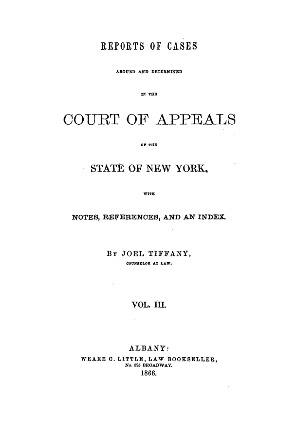 handle is hein.nysreports/recdcay0016 and id is 1 raw text is: REPORTS OF CASES
ARGUED AND DETERMINED
IN THE
COURT OF APPEALS
OF THE
STATE OF NEW YORK,
WITU
NOTES, REFERENCES, AND AN INDEX.

By JOEL TIFFANY,
COUNSELOR AT LAW.
VOL. III.
ALBANY:
WEARE C. LITTLE, LAW BOOKSELLER,
No. 525 BROADWAY.
1866.


