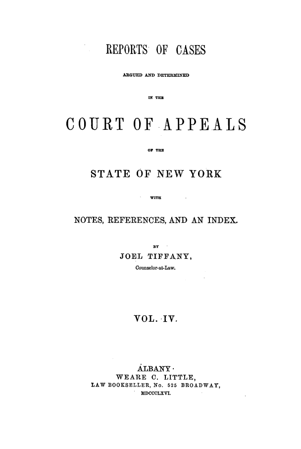 handle is hein.nysreports/recdcay0017 and id is 1 raw text is: REPORTS OF CASES
ARGUED AND DETERMINED
IN TER
COURT OF.APPEALS
OF TI
STATE OF NEW YORK
T   WITE
NOTES, REFERENCES, AND AN INDEX.

JOEL TIFFANY,
Counselor-at-Law.
VOL. IV.
AILBAWY
WEARE C. LITTLE,
LAW BOOKSELLER, No. 525 BROADWAY,
.MDCCCLXVL


