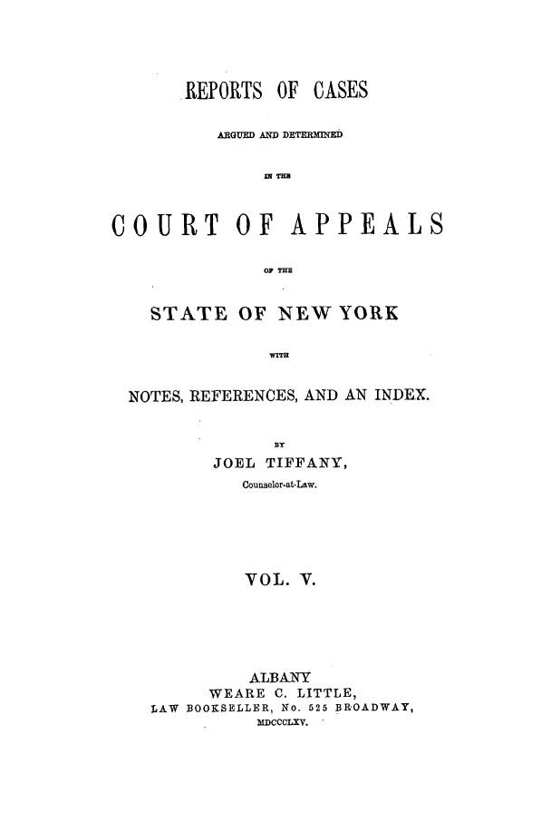handle is hein.nysreports/recdcay0018 and id is 1 raw text is: REPORTS OF

CASES

ARGUED AND DETERMINED
w TH
COURT OF APPEALS
OF Tim
STATE OF NEW YORK
WITH
NOTES, REFERENCES, AND AN INDEX.
JOEL TIFFANY,
Counselor-at-Law.
VOL. V.
ALBANY
WEARE C. LITTLE,
LAW BOOKSELLER, No. 525 BROADWAY,
MICCCLXV.


