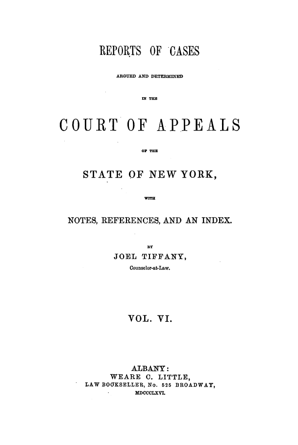 handle is hein.nysreports/recdcay0019 and id is 1 raw text is: REPORTS

OF CASES

ARGUED A DETEI -D
COURT OF APPEALS
oP M
STATE OF NEW YORK,
NOTES, REFERENCES, AND AN INDEX.
BY
JOEL TIFFANY,
Counselor-at-Law.
VOL. VI.
ALBANY:
WEARE C. LITTLE,
LAW BOOKSELLER, No. 525 BROADWAY,
MDCCCLXVI.


