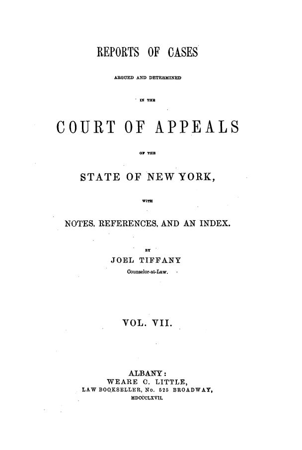 handle is hein.nysreports/recdcay0020 and id is 1 raw text is: REPORTS OF

CASES

ARGUED AND DETERMINED
COURT OF APPEALS
01 THE
STATE OF NEW YORK,
WIT
NOTES. REFERENCES, AND AN INDEX.

JOEL TIFFANY
Counselor-at-Law.
VOL. VII.
ALBANY:
WEARE C. LITTLE,
LAW BOQKSELLER, No. 525 BROADWAY,
MDCCCLXVIL


