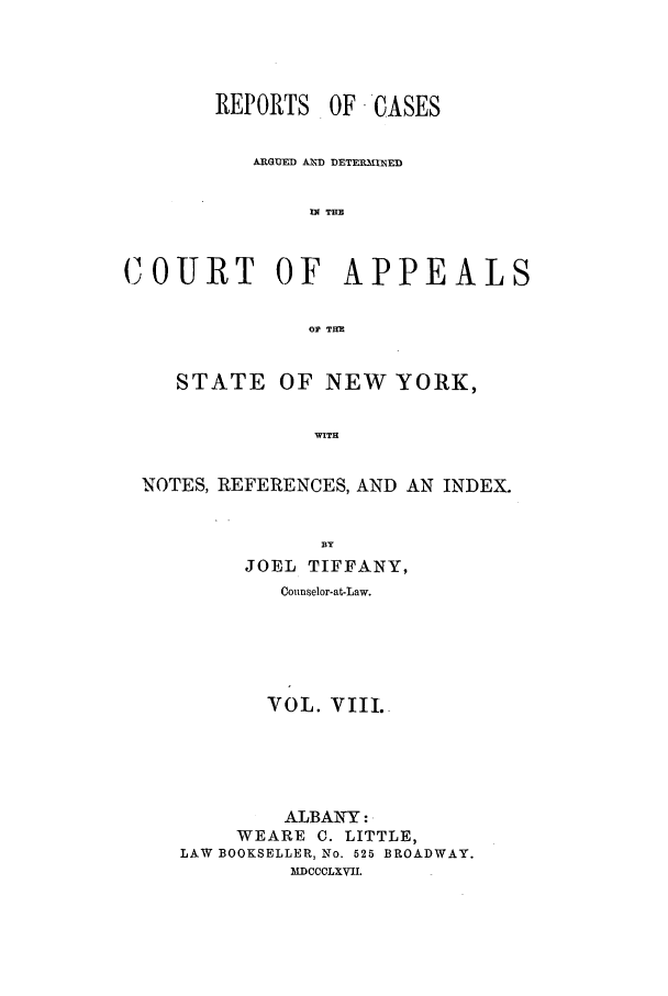 handle is hein.nysreports/recdcay0021 and id is 1 raw text is: REPORTS OF CASES
ARGUED AIMfD DETEaUNED
UN THE
COURT OF APPEALS
OF TH
STATE OF NEW YORK,
WITH
NOTES, REFERENCES, AND AN INDEX.
BY
JOEL TIFFANY,
Counselor-at-Law.
VOL. VIII.
ALBANY :
WEARE C. LITTLE,
LAW BOOKSELLER, No. 525 BROADWAY.
MDCCCLXVII.


