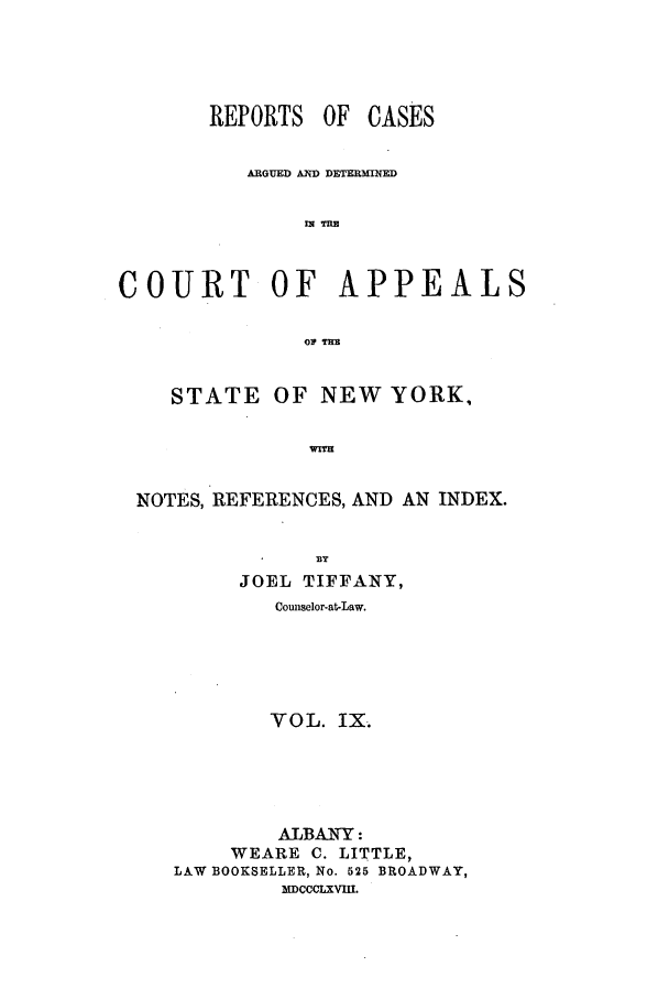 handle is hein.nysreports/recdcay0022 and id is 1 raw text is: REPORTS OF

CASES

ARGUED AND DETERMINED
COURT OF APPEALS
STATE OF NEW YORK,
NOTES, REFERENCES, AND AN INDEX.
BY
JOEL TIFFANY,
Cowiselor.at-Law.
VOL. IX
ALBANY:
WEARE C. LITTLE,
LAW BOOKSELLER, No. 525 BROADWAY,
MDCOCLXVM.


