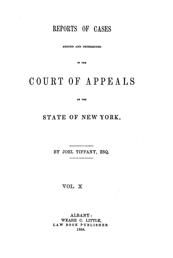 handle is hein.nysreports/recdcay0023 and id is 1 raw text is: REPORTS OF CASES
ARGUED AND DETERMrNED
IW THU
COURT OF APPEALS
OV THU

STATE OF NEW YORK.
BY JOEL TIFFANY, ESQ.
VOL. X
ALBAINY:
WEARE C. LITTLE,
LAW BOOK PUBLISHER
1868.


