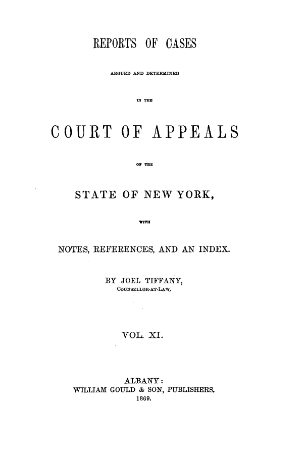 handle is hein.nysreports/recdcay0024 and id is 1 raw text is: REPORTS OF

CASES

ARGUED AND DETEXRINED
IN THE
COURT OF APPEALS
OF THE
STATE OF NEW YORK,
WITN
NOTES, REFEIRENCES, AND AN INDEX.

BY JOEL TIFFANY,
COUNSELLOR-AT-LAw.
VOL. XI.
ALBANY:
WILLIAM GOULD & SON, PUBLISHERS.
1869.


