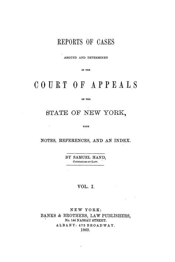 handle is hein.nysreports/recdcay0026 and id is 1 raw text is: REPORTS OF CASES
ARGUED AND DETERMINED
IN THE
COURT       OF   APPEALS
0F THE
STATE OF NEW YORK,
WITH
NOTES, REFERENCES, AND AN INDEX.

BY SAMUEL HAND,
COUNSELOR-AT-LAW.

VOL. I.
NEW YORK:
BANKS & BROTHERS, LAW PUBLISHERS,
No. 144 NASSAU STREET.
ALBANY: 475 BROADWAY.
1869.



