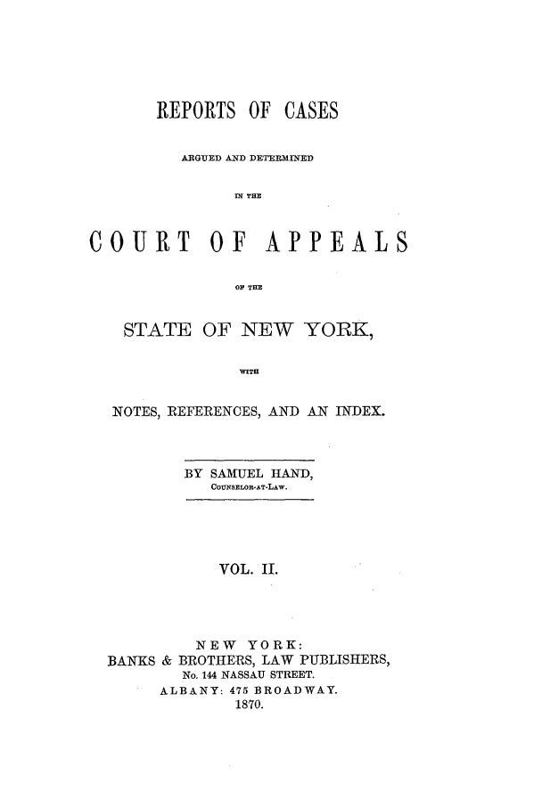 handle is hein.nysreports/recdcay0027 and id is 1 raw text is: REPORTS OF CASES
ARGUED AND DETERMIIED
IN THE
COURT        OF   APPEALS
OP TIE
STATE OF NEW YORK,
wIlT
NOTES, REFERENCES, AND AN INDEX.
BY SAMUEL HAND,
COUNSELOR-AT-LAW.
VOL. II.
NEW YORK:
BANKS & BROTHERS, LAW PUBLISHERS,
No. 144 NASSAU STREET.
ALBANY: 475 BROADWAY.
1870.


