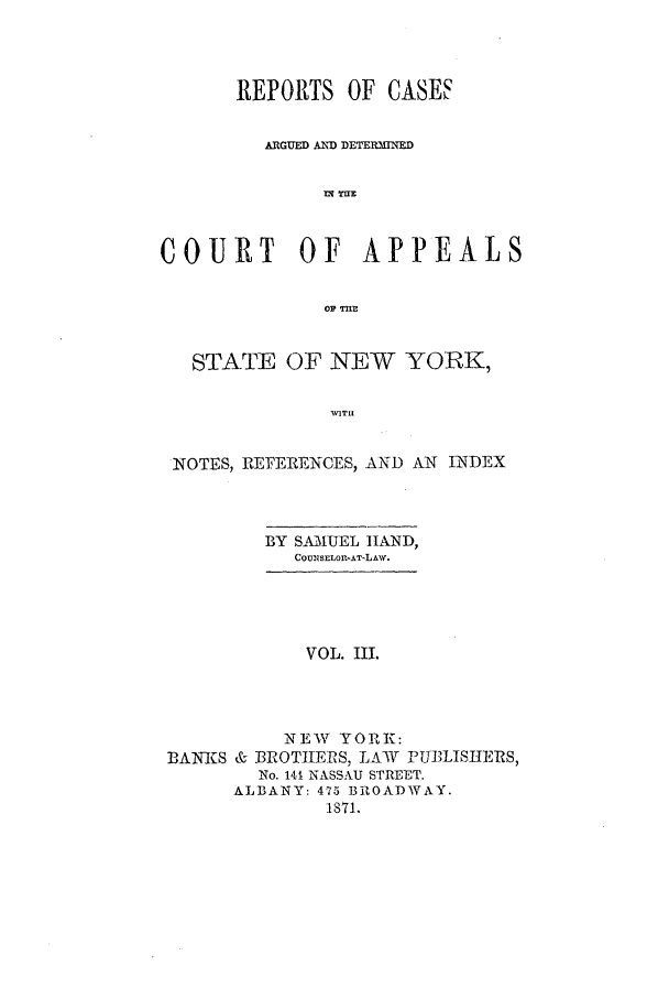 handle is hein.nysreports/recdcay0028 and id is 1 raw text is: REPORTS OF CASES
A GUED AND DETERMINED
COURT       OF   APPEALS
oi? Tnr.
STATE OF NEW YORK,
WATU
NOTES, REFERENCES, ANDl AN INDEX

BY S431UEL HAND,
COUNSELOI-AT-LAW.

VOL. Ill.
NEW YORK:
BAN-KS & BROTHIERS, LAW PUBLISITERS,
No. 141 NASSAU STREET.
ALBANY: 475 BROADWAY.
1871.


