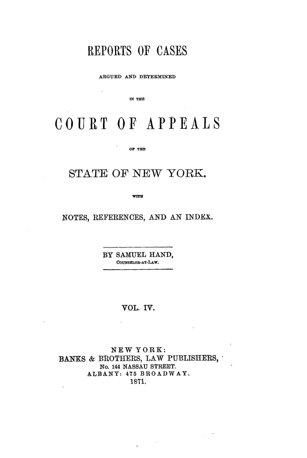 handle is hein.nysreports/recdcay0029 and id is 1 raw text is: REPORTS OF CASES
ARGUED AND DETERNINED
Ml TRZ
COURT      OF    APPEALS
01? TIM
STATE OF NEW YORK.
wrru
NOTES, REFERENCES, AND AN INDEX.
BY SAMUEL HAND,
CoumaimoR.kT-LAw.
VOL. IV.
NEW YORK:
BANKS & BROTHERS, LAW PUBLISHERS,
No. 144 NASSAU STREET.
ALBANY: 475 BROADWAY.
1811.


