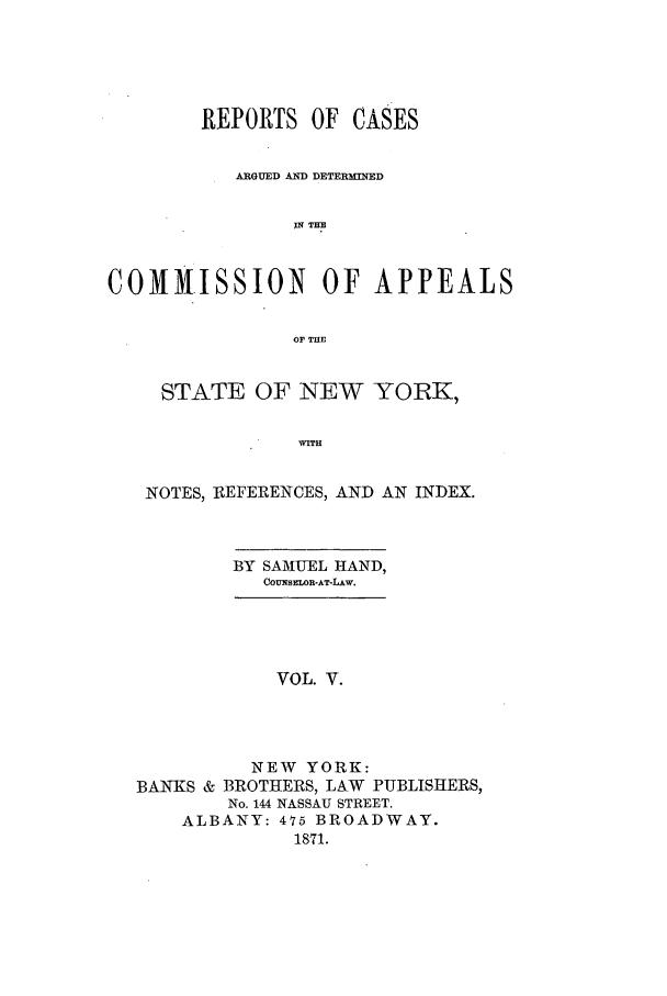handle is hein.nysreports/recdcay0030 and id is 1 raw text is: REPORTS OF CASES
ARGUED AND DETERMINED
THE
COMM.ISSION OF APPEALS
OP THE
STATE OF NEW YORK,
WITH
NOTES, REFERENCES, AND AN INDEX.

BY SAMUEL HAND,
COUESELOB-AT-LAW.

VOL. V.
NEW YORK:
BANKS & BROTHERS, LAW PUBLISHERS,
No. 144 NASSAU STREET.
ALBANY: 475 BROADWAY.
1871.


